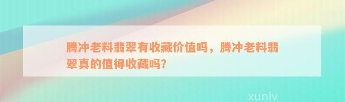 腾冲老料翡翠有收藏价值吗，腾冲老料翡翠真的值得收藏吗？