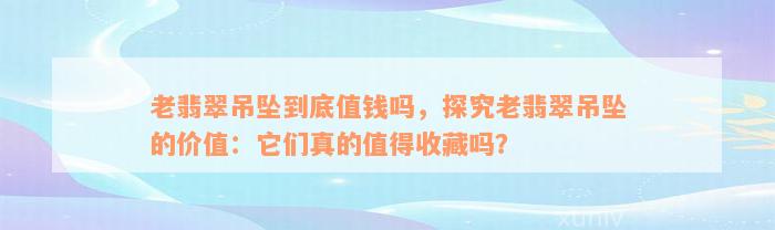 老翡翠吊坠到底值钱吗，探究老翡翠吊坠的价值：它们真的值得收藏吗？