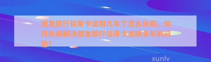 浦发银行信用卡逾期几年了怎么协商，如何协商解决浦发银行信用卡逾期多年的问题？