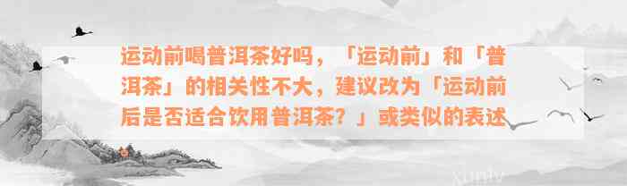 运动前喝普洱茶好吗，「运动前」和「普洱茶」的相关性不大，建议改为「运动前后是否适合饮用普洱茶？」或类似的表述。