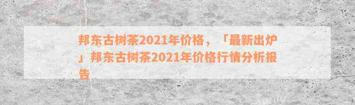 邦东古树茶2021年价格，「最新出炉」邦东古树茶2021年价格行情分析报告