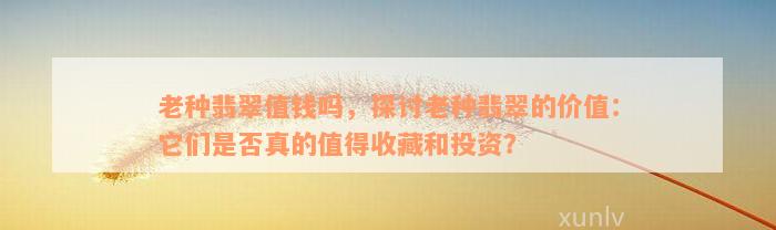 老种翡翠值钱吗，探讨老种翡翠的价值：它们是否真的值得收藏和投资？