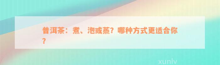 普洱茶：煮、泡或蒸？哪种方式更适合你？