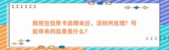 我现在信用卡逾期未还，该如何处理？可能带来的后果是什么？