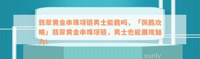 翡翠黄金串珠项链男士能戴吗，「佩戴攻略」翡翠黄金串珠项链，男士也能展现魅力！