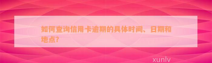 如何查询信用卡逾期的具体时间、日期和地点？