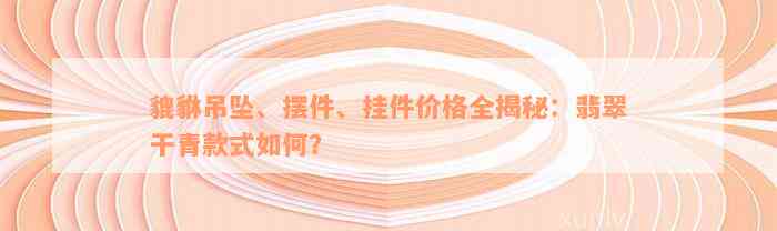 貔貅吊坠、摆件、挂件价格全揭秘：翡翠干青款式如何？