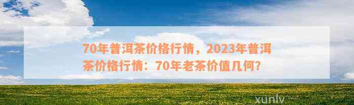 70年普洱茶价格行情，2023年普洱茶价格行情：70年老茶价值几何？