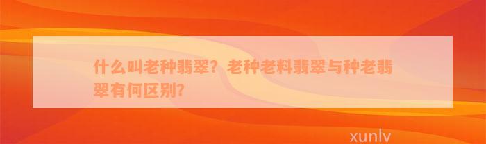 什么叫老种翡翠？老种老料翡翠与种老翡翠有何区别？