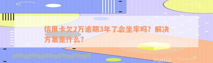 信用卡欠2万逾期3年了会坐牢吗？解决方案是什么？