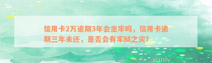 信用卡2万逾期3年会坐牢吗，信用卡逾期三年未还，是否会有牢狱之灾？