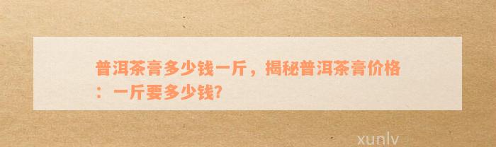 普洱茶膏多少钱一斤，揭秘普洱茶膏价格：一斤要多少钱？