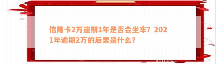 信用卡2万逾期1年是否会坐牢？2021年逾期2万的后果是什么？