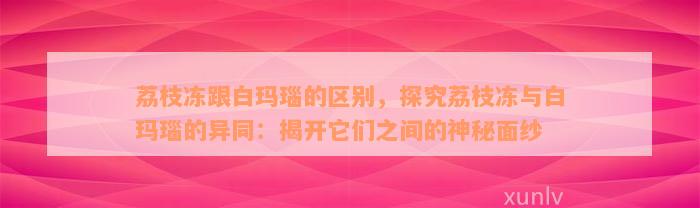 荔枝冻跟白玛瑙的区别，探究荔枝冻与白玛瑙的异同：揭开它们之间的神秘面纱