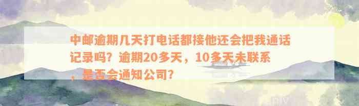 中邮逾期几天打电话都接他还会把我通话记录吗？逾期20多天，10多天未联系，是否会通知公司？