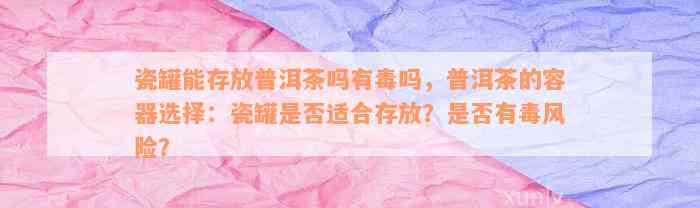 瓷罐能存放普洱茶吗有毒吗，普洱茶的容器选择：瓷罐是否适合存放？是否有毒风险？