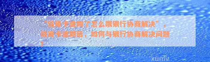 “信用卡逾期了怎么跟银行协商解决”，信用卡逾期后，如何与银行协商解决问题？