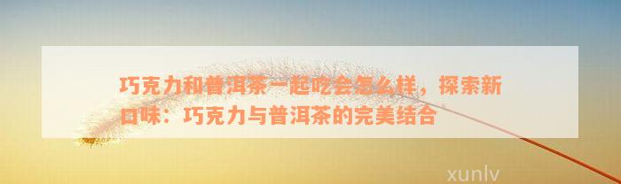 巧克力和普洱茶一起吃会怎么样，探索新口味：巧克力与普洱茶的完美结合