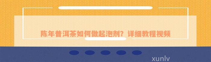 陈年普洱茶如何做起泡剂？详细教程视频