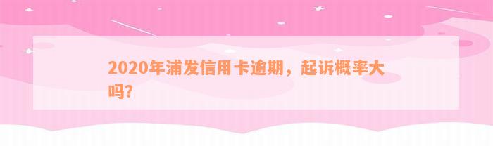 2020年浦发信用卡逾期，起诉概率大吗？