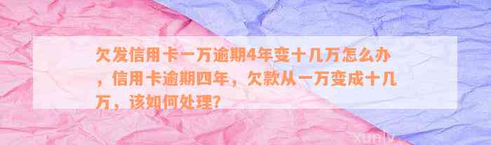 欠发信用卡一万逾期4年变十几万怎么办，信用卡逾期四年，欠款从一万变成十几万，该如何处理？