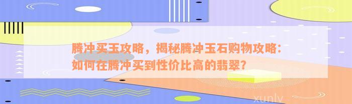 腾冲买玉攻略，揭秘腾冲玉石购物攻略：如何在腾冲买到性价比高的翡翠？