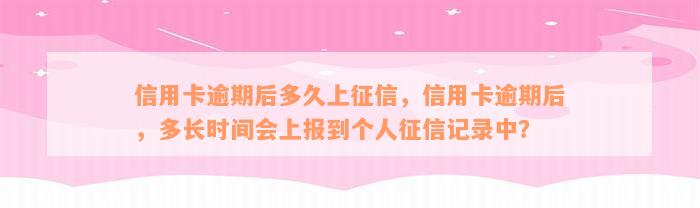 信用卡逾期后多久上征信，信用卡逾期后，多长时间会上报到个人征信记录中？