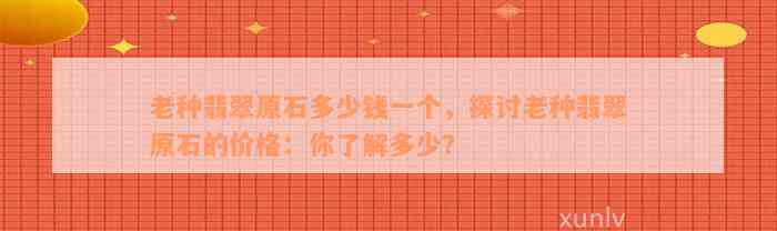 老种翡翠原石多少钱一个，探讨老种翡翠原石的价格：你了解多少？