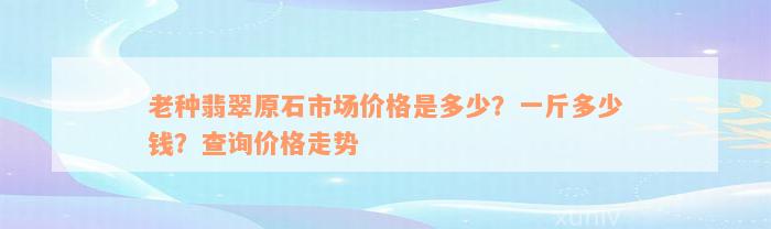 老种翡翠原石市场价格是多少？一斤多少钱？查询价格走势