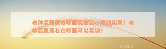 老种翡翠原石哪里买便宜，寻找实惠？老种翡翠原石在哪里可以买到？