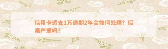 信用卡透支1万逾期2年会如何处理？后果严重吗？