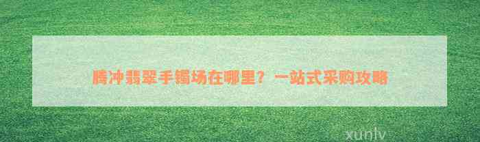 腾冲翡翠手镯场在哪里？一站式采购攻略