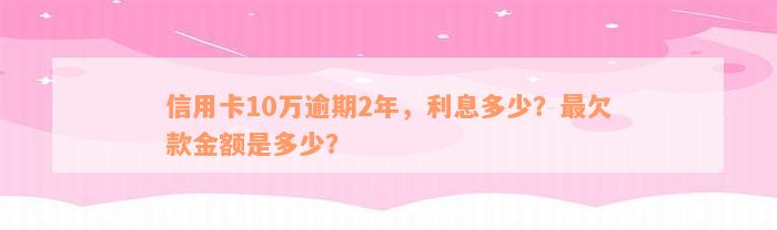 信用卡10万逾期2年，利息多少？最欠款金额是多少？