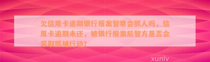 欠信用卡逾期银行报案警察会抓人吗，信用卡逾期未还，被银行报案后警方是否会采取抓捕行动？