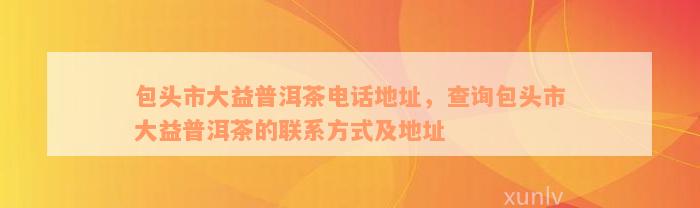 包头市大益普洱茶电话地址，查询包头市大益普洱茶的联系方式及地址