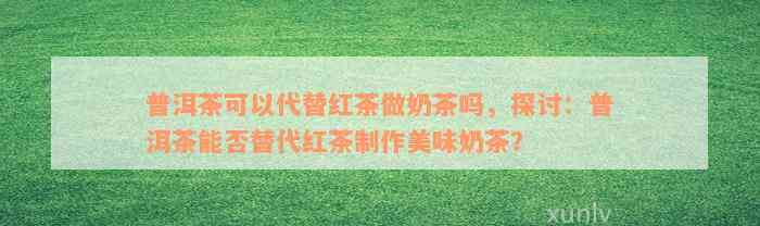 普洱茶可以代替红茶做奶茶吗，探讨：普洱茶能否替代红茶制作美味奶茶？