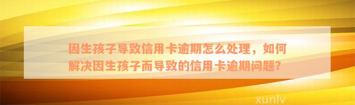 因生孩子导致信用卡逾期怎么处理，如何解决因生孩子而导致的信用卡逾期问题？