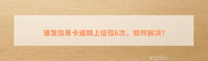 浦发信用卡逾期上征信6次，如何解决？