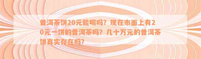 普洱茶饼20元能喝吗？现在市面上有20元一饼的普洱茶吗？几十万元的普洱茶饼真实存在吗？