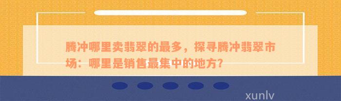 腾冲哪里卖翡翠的最多，探寻腾冲翡翠市场：哪里是销售最集中的地方？