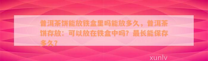 普洱茶饼能放铁盒里吗能放多久，普洱茶饼存放：可以放在铁盒中吗？最长能保存多久？