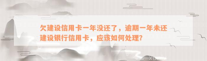 欠建设信用卡一年没还了，逾期一年未还建设银行信用卡，应该如何处理？