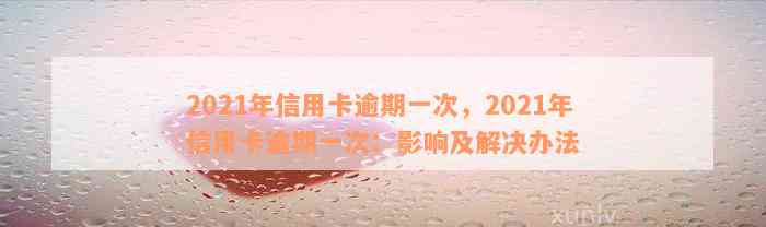 2021年信用卡逾期一次，2021年信用卡逾期一次：影响及解决办法