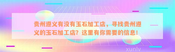 贵州遵义有没有玉石加工店，寻找贵州遵义的玉石加工店？这里有你需要的信息！