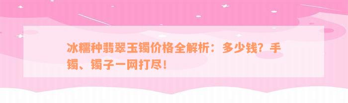 冰糯种翡翠玉镯价格全解析：多少钱？手镯、镯子一网打尽！