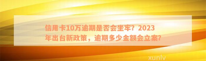 信用卡10万逾期是否会坐牢？2023年出台新政策，逾期多少金额会立案？