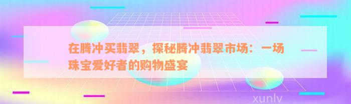 在腾冲买翡翠，探秘腾冲翡翠市场：一场珠宝爱好者的购物盛宴