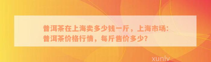 普洱茶在上海卖多少钱一斤，上海市场：普洱茶价格行情，每斤售价多少？