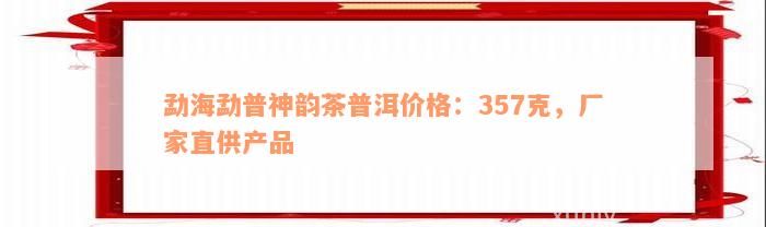 勐海勐普神韵茶普洱价格：357克，厂家直供产品