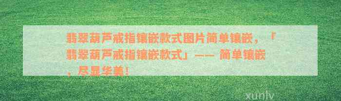 翡翠葫芦戒指镶嵌款式图片简单镶嵌，「翡翠葫芦戒指镶嵌款式」—— 简单镶嵌，尽显华美！